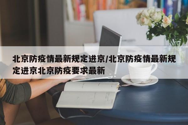 北京防疫情最新规定进京/北京防疫情最新规定进京北京防疫要求最新
