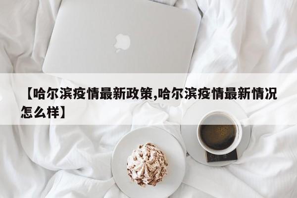 【哈尔滨疫情最新政策,哈尔滨疫情最新情况怎么样】