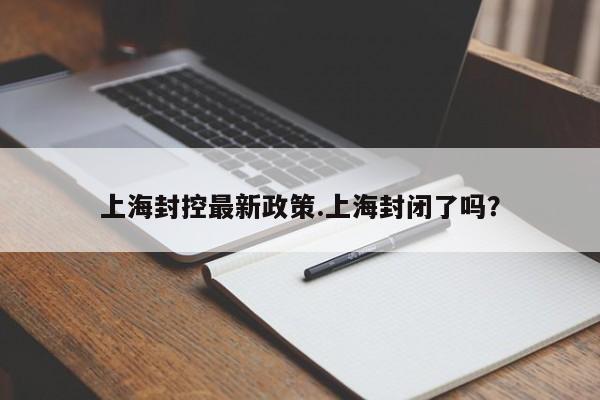 上海封控最新政策.上海封闭了吗?