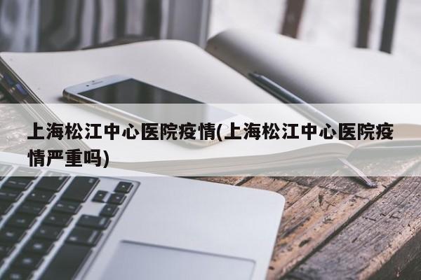 上海松江中心医院疫情(上海松江中心医院疫情严重吗)