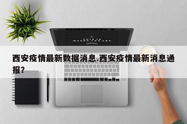西安疫情最新数据消息.西安疫情最新消息通报?