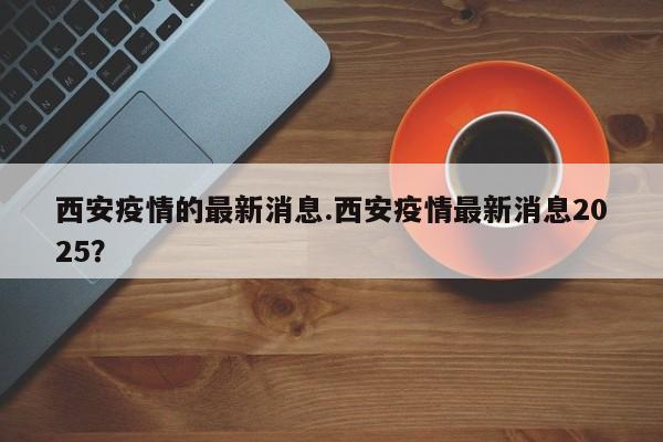 西安疫情的最新消息.西安疫情最新消息2025?
